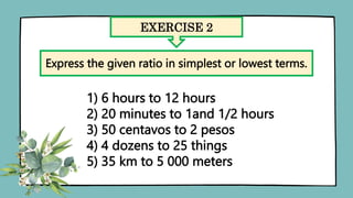 EXERCISE 2
Express the given ratio in simplest or lowest terms.
1) 6 hours to 12 hours
2) 20 minutes to 1and 1/2 hours
3) 50 centavos to 2 pesos
4) 4 dozens to 25 things
5) 35 km to 5 000 meters
 