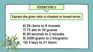 EXERCISE 2
Express the given ratio in simplest or lowest terms.
6) 56 clams to 8 mussels
7) 75 atis to 50 guavas
8) 60 seconds to 2 minutes
9) 5000 grams to 2 kilograms
10) 3 keys to 21 doors
 