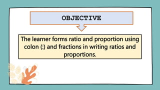 OBJECTIVE
The learner forms ratio and proportion using
colon (:) and fractions in writing ratios and
proportions.
 