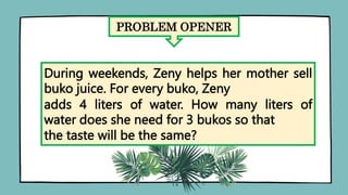 PROBLEM OPENER
During weekends, Zeny helps her mother sell
buko juice. For every buko, Zeny
adds 4 liters of water. How many liters of
water does she need for 3 bukos so that
the taste will be the same?
 