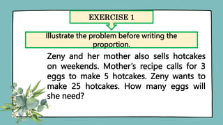 EXERCISE 1
Illustrate the problem before writing the
proportion.
Zeny and her mother also sells hotcakes
on weekends. Mother’s recipe calls for 3
eggs to make 5 hotcakes. Zeny wants to
make 25 hotcakes. How many eggs will
she need?
 
