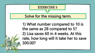 EXERCISE 3
Solve for the missing term.
1) What number compared to 10 is
the same as 28 compared to 5?
2) Lisa saves 60 in 4 weeks. At this
rate, how long will it take her to save
300.00?
 