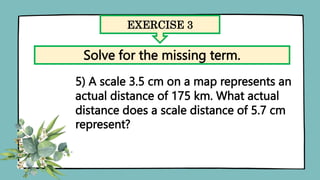EXERCISE 3
Solve for the missing term.
5) A scale 3.5 cm on a map represents an
actual distance of 175 km. What actual
distance does a scale distance of 5.7 cm
represent?
 
