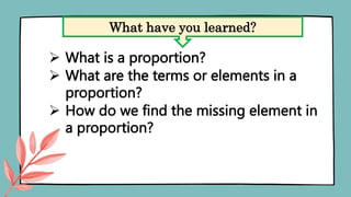  What is a proportion?
 What are the terms or elements in a
proportion?
 How do we find the missing element in
a proportion?
What have you learned?
 