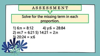 A S S E S S M E N T
Solve for the missing term in each
proportion.
1) 6:n = 8:12 4) y:6 = 28:84
2) m:7 = 6:21 5) 14:21 = 2:n
3) 20:24 = x:6
 