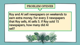 PROBLEM OPENER
Roy and Al sell newspapers on weekends to
earn extra money. For every 3 newspapers
that Roy sells, Al sells 5. If Roy sold 15
newspapers, how many did Al
sell?
 