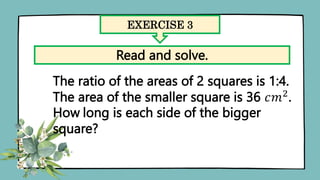 EXERCISE 3
Read and solve.
The ratio of the areas of 2 squares is 1:4.
The area of the smaller square is 36 𝑐𝑚2
.
How long is each side of the bigger
square?
 