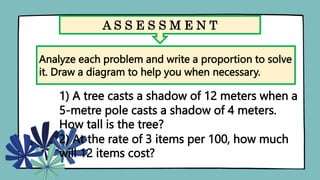 A S S E S S M E N T
Analyze each problem and write a proportion to solve
it. Draw a diagram to help you when necessary.
1) A tree casts a shadow of 12 meters when a
5-metre pole casts a shadow of 4 meters.
How tall is the tree?
2) At the rate of 3 items per 100, how much
will 12 items cost?
 