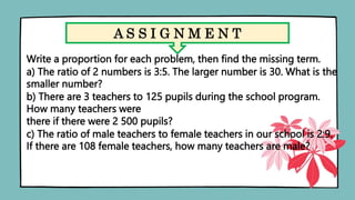 A S S I G N M E N T
Write a proportion for each problem, then find the missing term.
a) The ratio of 2 numbers is 3:5. The larger number is 30. What is the
smaller number?
b) There are 3 teachers to 125 pupils during the school program.
How many teachers were
there if there were 2 500 pupils?
c) The ratio of male teachers to female teachers in our school is 2:9.
If there are 108 female teachers, how many teachers are male?
 