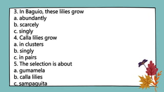 3. In Baguio, these lilies grow
a. abundantly
b. scarcely
c. singly
4. Calla lilies grow
a. in clusters
b. singly
c. in pairs
5. The selection is about
a. gumamela
b. calla lilies
c. sampaguita
 