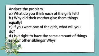 Analyze the problem.
a.) What do you think each of the girls felt?
b.) Why did their mother give them things
equally?
c.) If you were one of the girls, what will you
do?
d.) Is it right to have the same amount of things
as your other siblings? Why?
 