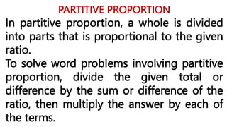 PARTITIVE PROPORTION
In partitive proportion, a whole is divided
into parts that is proportional to the given
ratio.
To solve word problems involving partitive
proportion, divide the given total or
difference by the sum or difference of the
ratio, then multiply the answer by each of
the terms.
 