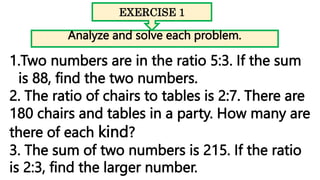 EXERCISE 1
Analyze and solve each problem.
1.Two numbers are in the ratio 5:3. If the sum
is 88, find the two numbers.
2. The ratio of chairs to tables is 2:7. There are
180 chairs and tables in a party. How many are
there of each kind?
3. The sum of two numbers is 215. If the ratio
is 2:3, find the larger number.
 