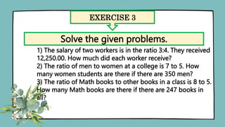 EXERCISE 3
Solve the given problems.
1) The salary of two workers is in the ratio 3:4. They received
12,250.00. How much did each worker receive?
2) The ratio of men to women at a college is 7 to 5. How
many women students are there if there are 350 men?
3) The ratio of Math books to other books in a class is 8 to 5.
How many Math books are there if there are 247 books in
all?
 