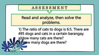 A S S E S S M E N T
Read and analyze, then solve the
problems.
1) The ratio of cats to dogs is 6:5. There are
495 dogs and cats in a certain barangay.
a)How many cats are there?
b) How many dogs are there?
 