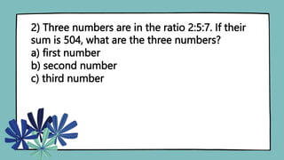 2) Three numbers are in the ratio 2:5:7. If their
sum is 504, what are the three numbers?
a) first number
b) second number
c) third number
 