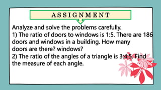 A S S I G N M E N T
Analyze and solve the problems carefully.
1) The ratio of doors to windows is 1:5. There are 186
doors and windows in a building. How many
doors are there? windows?
2) The ratio of the angles of a triangle is 3:4:5. Find
the measure of each angle.
 
