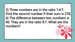 3) Three numbers are in the ratio 1:4:7.
Find the second number if their sum is 276.
4) The difference between two numbers is
40. They are in the ratio 9:7. What are the
numbers?
 