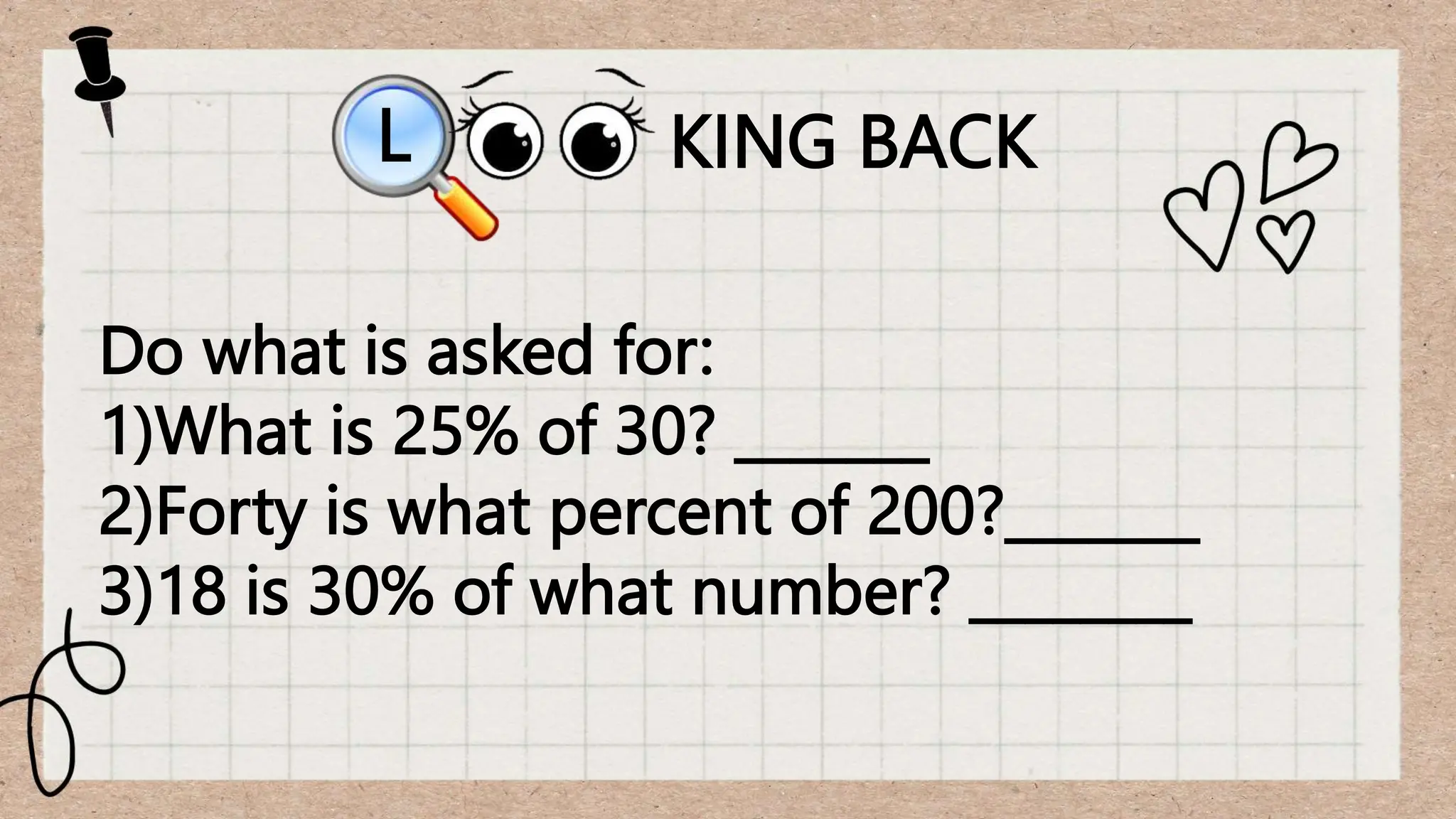 KING BACK
L
Do what is asked for:
1)What is 25% of 30? _______
2)Forty is what percent of 200?_______
3)18 is 30% of what number? ________
 