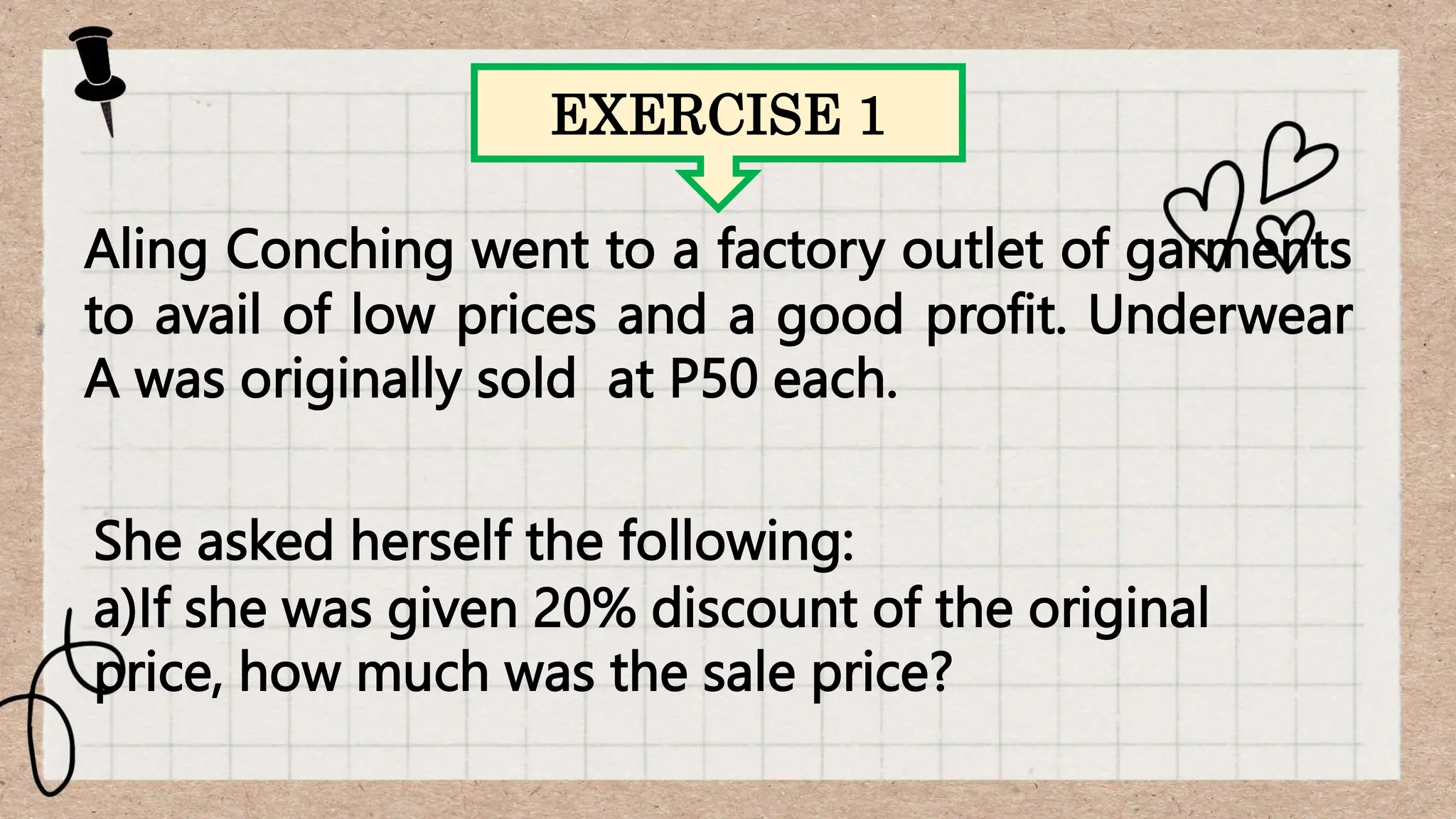 EXERCISE 1
Aling Conching went to a factory outlet of garments
to avail of low prices and a good profit. Underwear
A was originally sold at P50 each.
She asked herself the following:
a)If she was given 20% discount of the original
price, how much was the sale price?
 