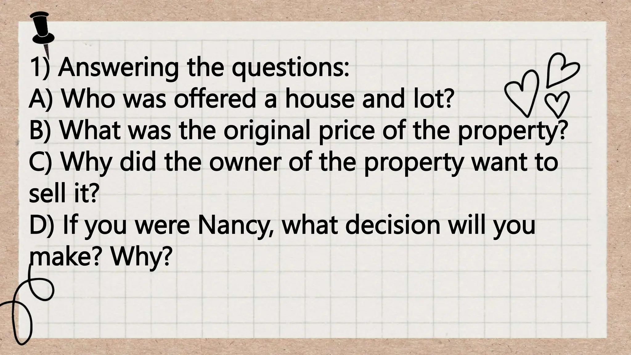 1) Answering the questions:
A) Who was offered a house and lot?
B) What was the original price of the property?
C) Why did the owner of the property want to
sell it?
D) If you were Nancy, what decision will you
make? Why?
 