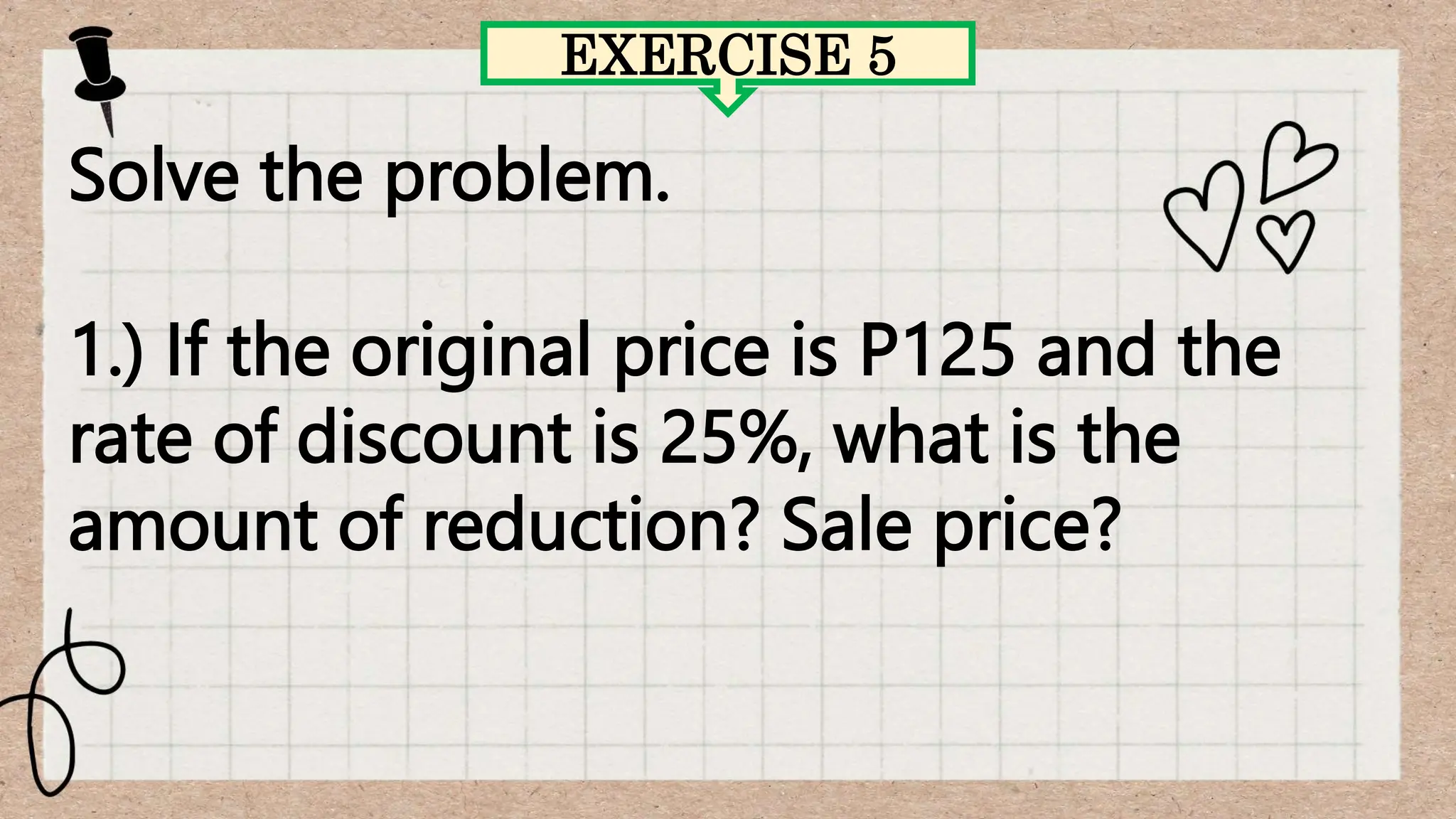 EXERCISE 5
Solve the problem.
1.) If the original price is P125 and the
rate of discount is 25%, what is the
amount of reduction? Sale price?
 
