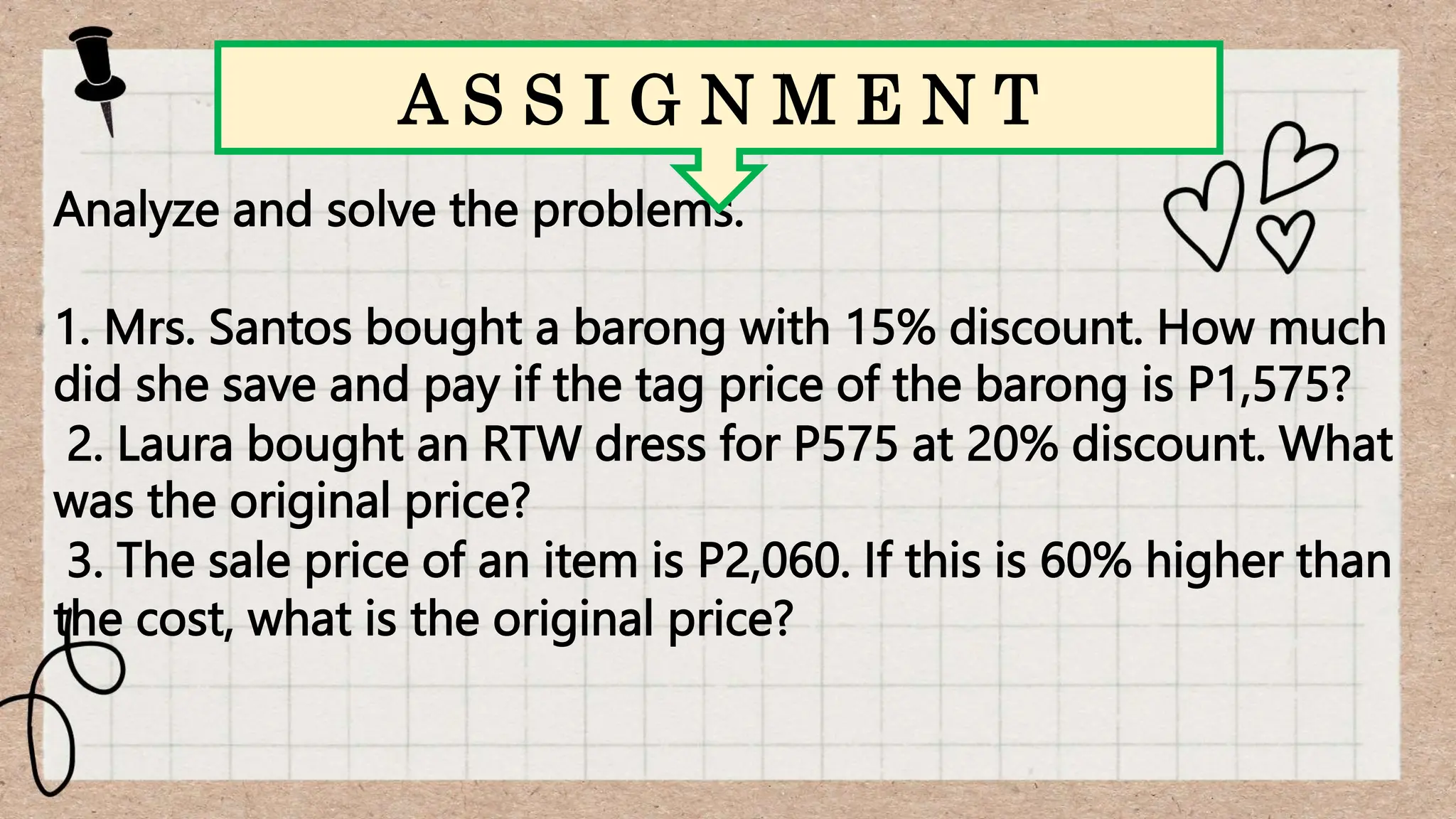 Analyze and solve the problems.
1. Mrs. Santos bought a barong with 15% discount. How much
did she save and pay if the tag price of the barong is P1,575?
2. Laura bought an RTW dress for P575 at 20% discount. What
was the original price?
3. The sale price of an item is P2,060. If this is 60% higher than
the cost, what is the original price?
A S S I G N M E N T
 