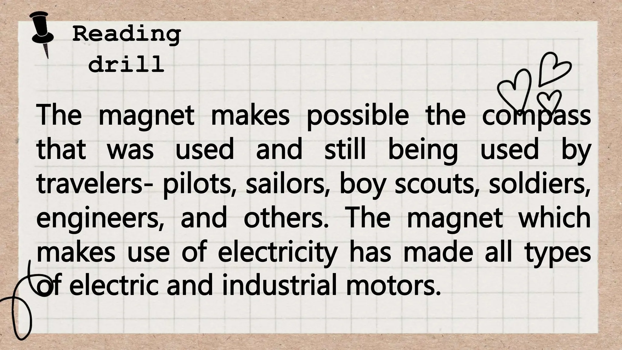 Reading
drill
The magnet makes possible the compass
that was used and still being used by
travelers- pilots, sailors, boy scouts, soldiers,
engineers, and others. The magnet which
makes use of electricity has made all types
of electric and industrial motors.
 