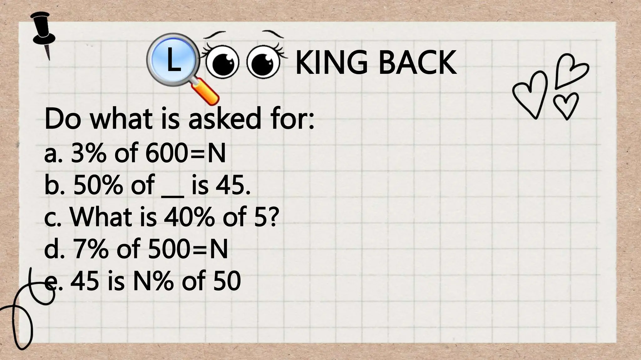 KING BACK
L
Do what is asked for:
a. 3% of 600=N
b. 50% of __ is 45.
c. What is 40% of 5?
d. 7% of 500=N
e. 45 is N% of 50
 