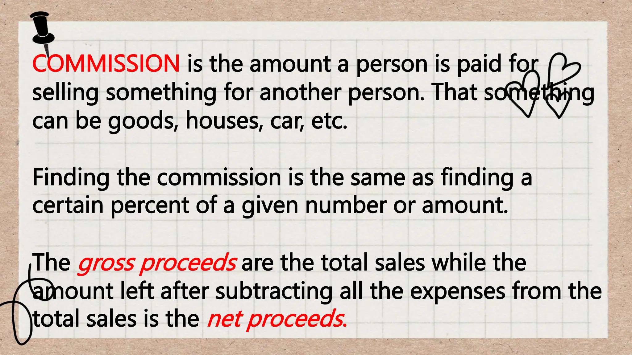 COMMISSION is the amount a person is paid for
selling something for another person. That something
can be goods, houses, car, etc.
Finding the commission is the same as finding a
certain percent of a given number or amount.
The gross proceeds are the total sales while the
amount left after subtracting all the expenses from the
total sales is the net proceeds.
 