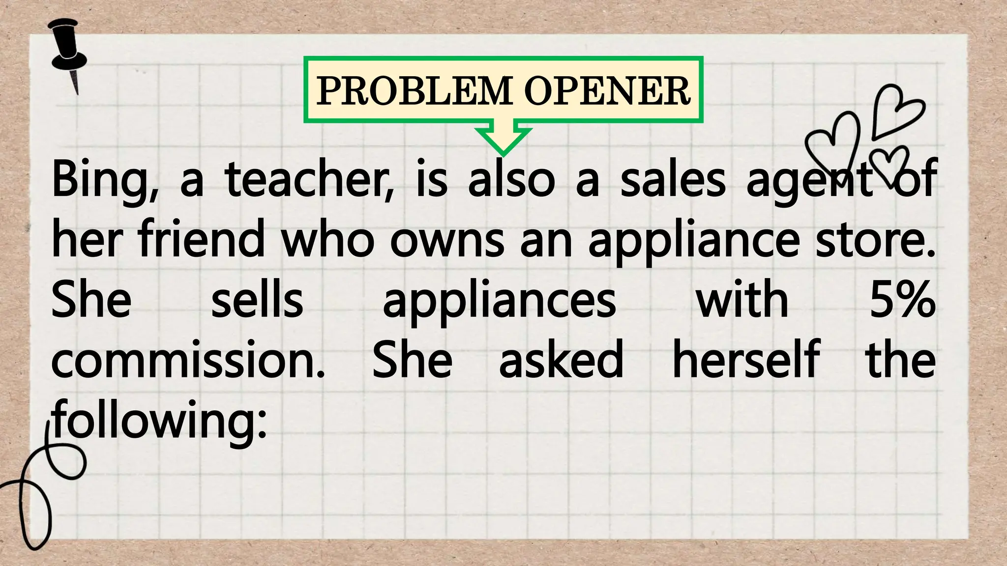 PROBLEM OPENER
Bing, a teacher, is also a sales agent of
her friend who owns an appliance store.
She sells appliances with 5%
commission. She asked herself the
following:
 
