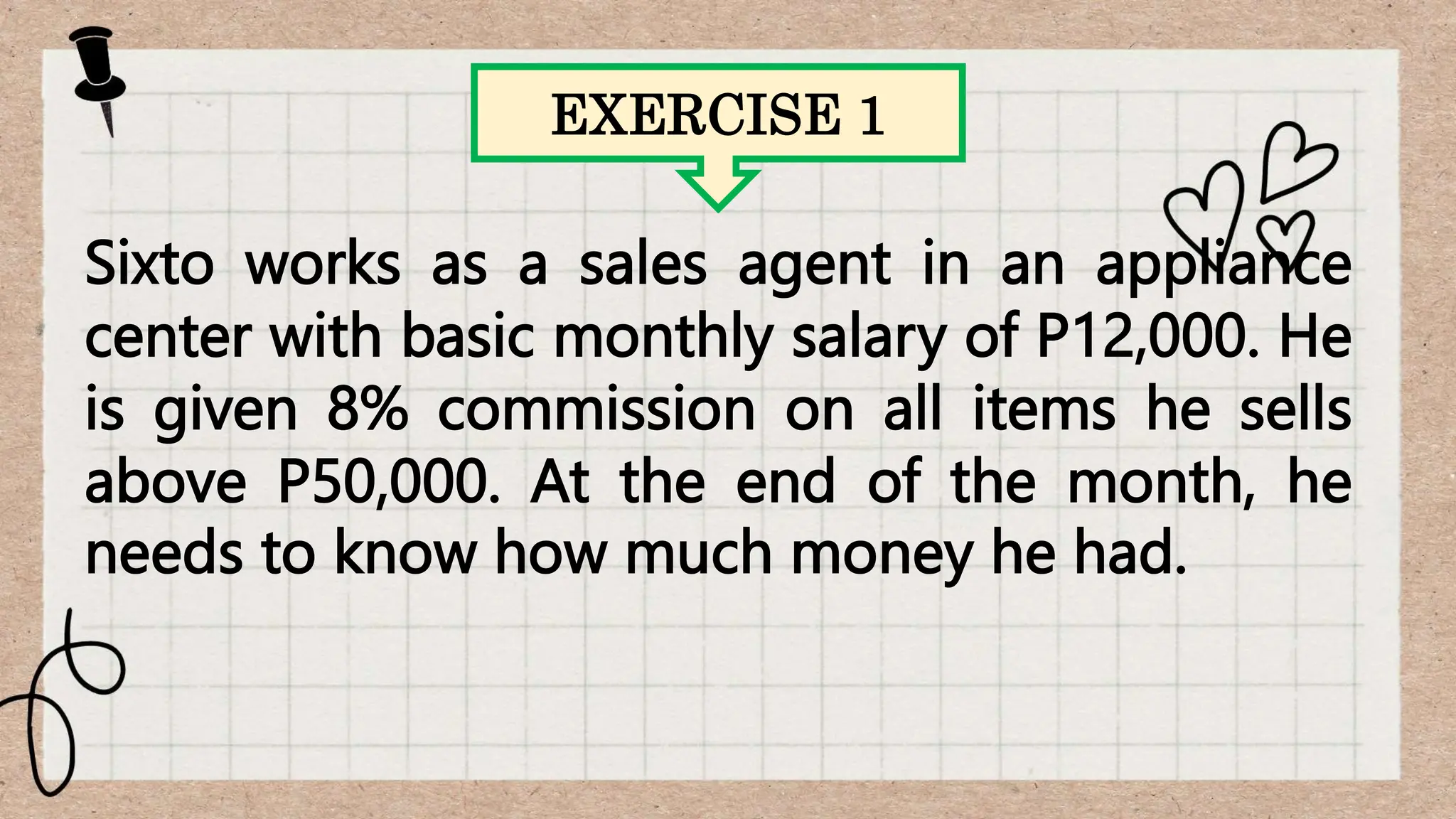 EXERCISE 1
Sixto works as a sales agent in an appliance
center with basic monthly salary of P12,000. He
is given 8% commission on all items he sells
above P50,000. At the end of the month, he
needs to know how much money he had.
 