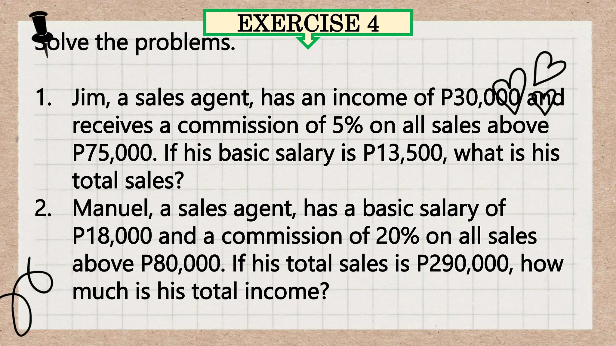 EXERCISE 4
Solve the problems.
1. Jim, a sales agent, has an income of P30,000 and
receives a commission of 5% on all sales above
P75,000. If his basic salary is P13,500, what is his
total sales?
2. Manuel, a sales agent, has a basic salary of
P18,000 and a commission of 20% on all sales
above P80,000. If his total sales is P290,000, how
much is his total income?
 