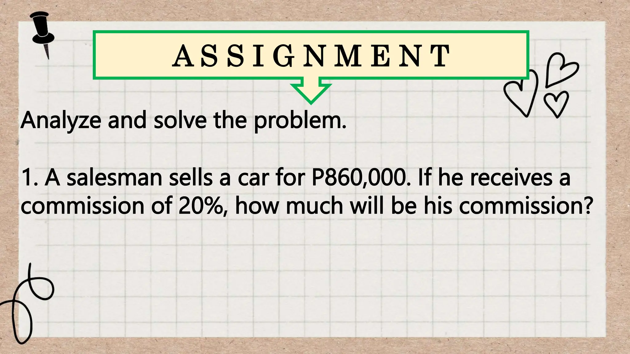 Analyze and solve the problem.
1. A salesman sells a car for P860,000. If he receives a
commission of 20%, how much will be his commission?
A S S I G N M E N T
 