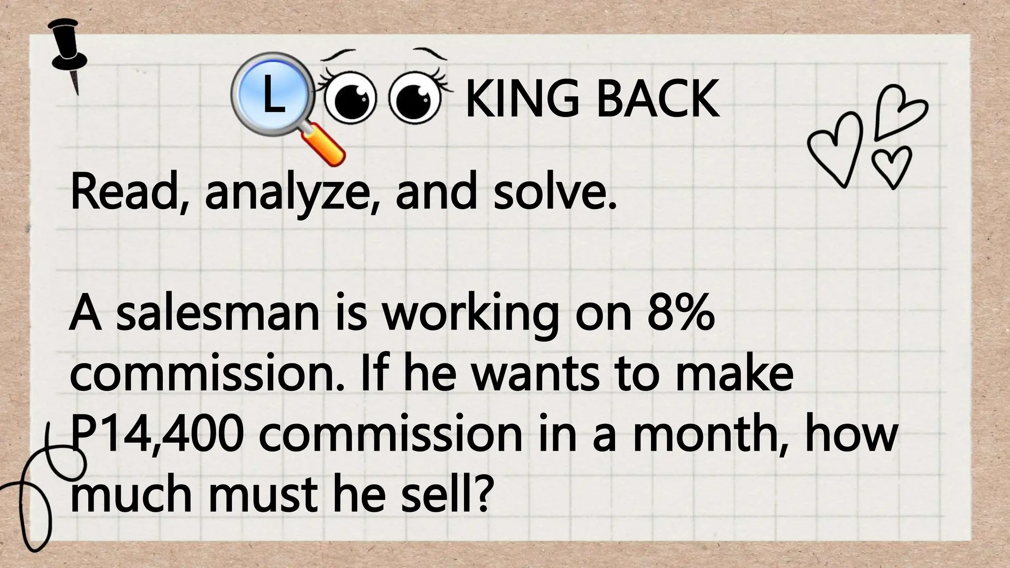 KING BACK
L
Read, analyze, and solve.
A salesman is working on 8%
commission. If he wants to make
P14,400 commission in a month, how
much must he sell?
 