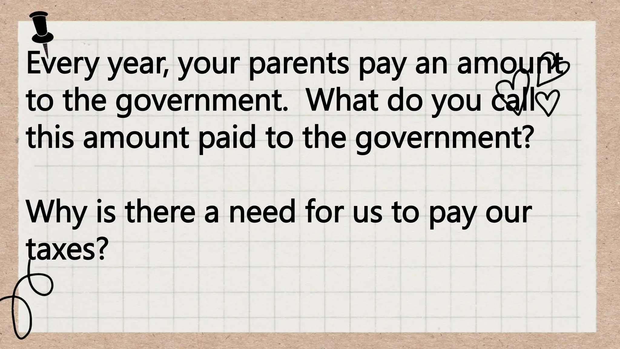 Every year, your parents pay an amount
to the government. What do you call
this amount paid to the government?
Why is there a need for us to pay our
taxes?
 