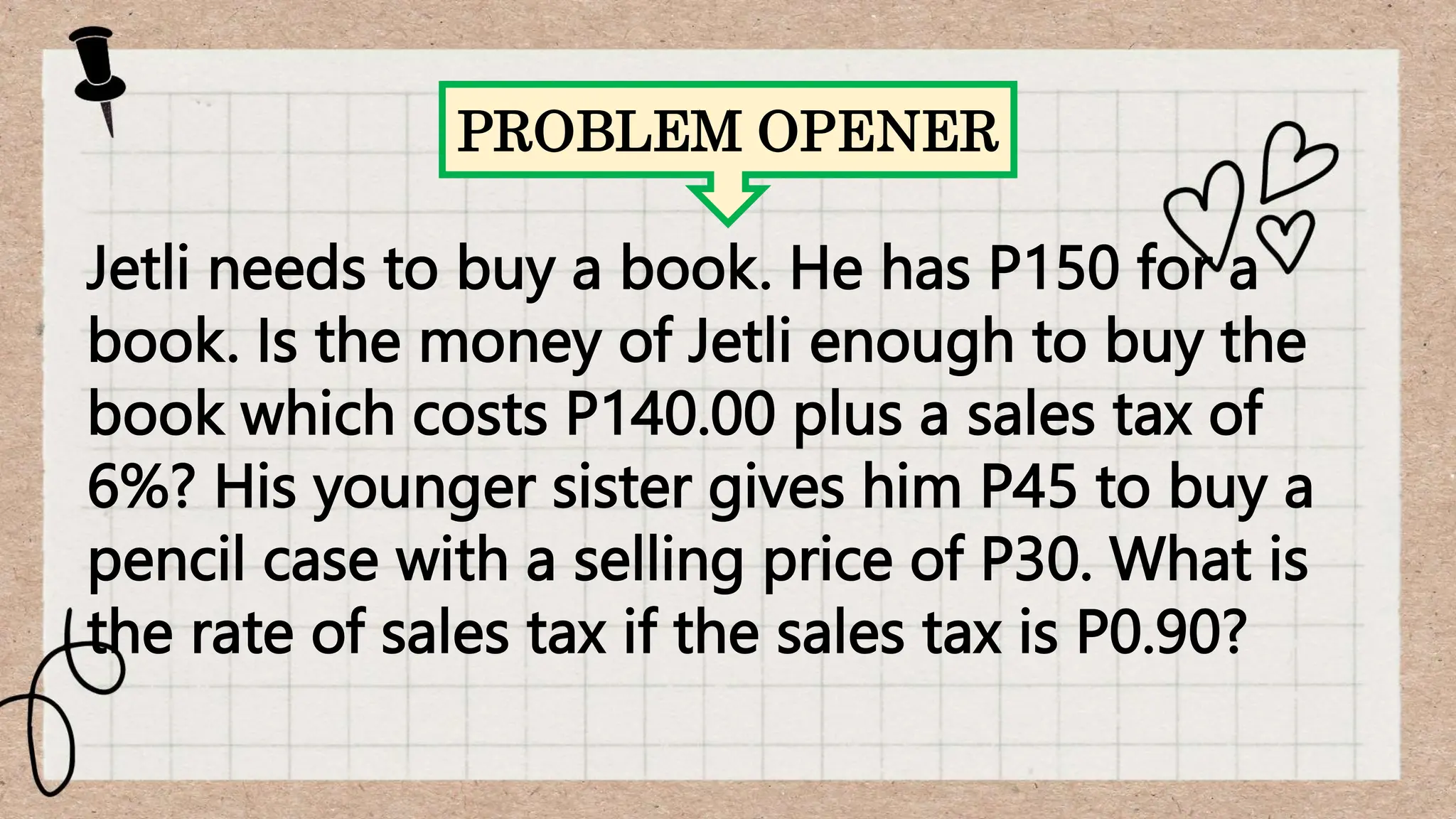 PROBLEM OPENER
Jetli needs to buy a book. He has P150 for a
book. Is the money of Jetli enough to buy the
book which costs P140.00 plus a sales tax of
6%? His younger sister gives him P45 to buy a
pencil case with a selling price of P30. What is
the rate of sales tax if the sales tax is P0.90?
 