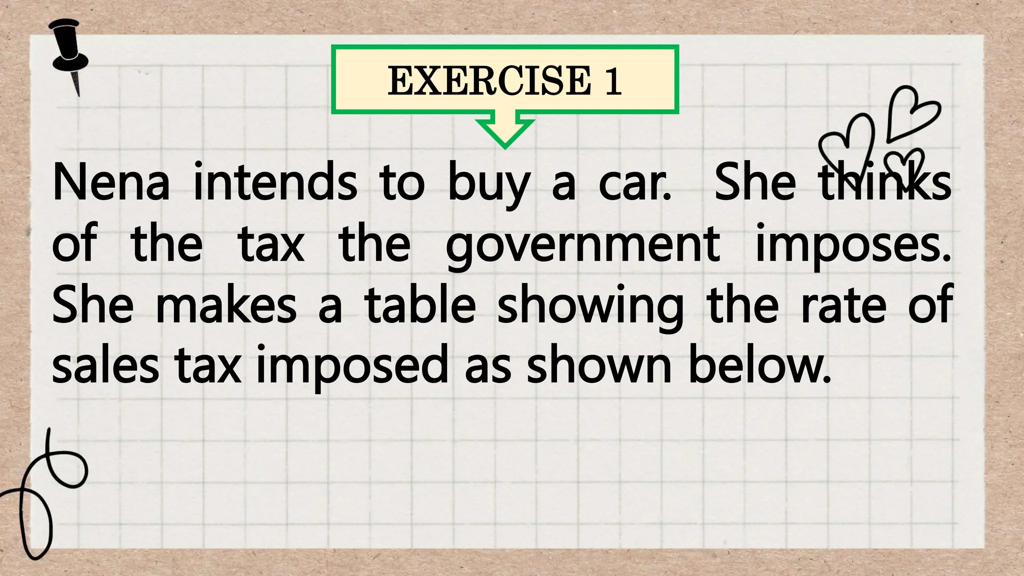 EXERCISE 1
Nena intends to buy a car. She thinks
of the tax the government imposes.
She makes a table showing the rate of
sales tax imposed as shown below.
 