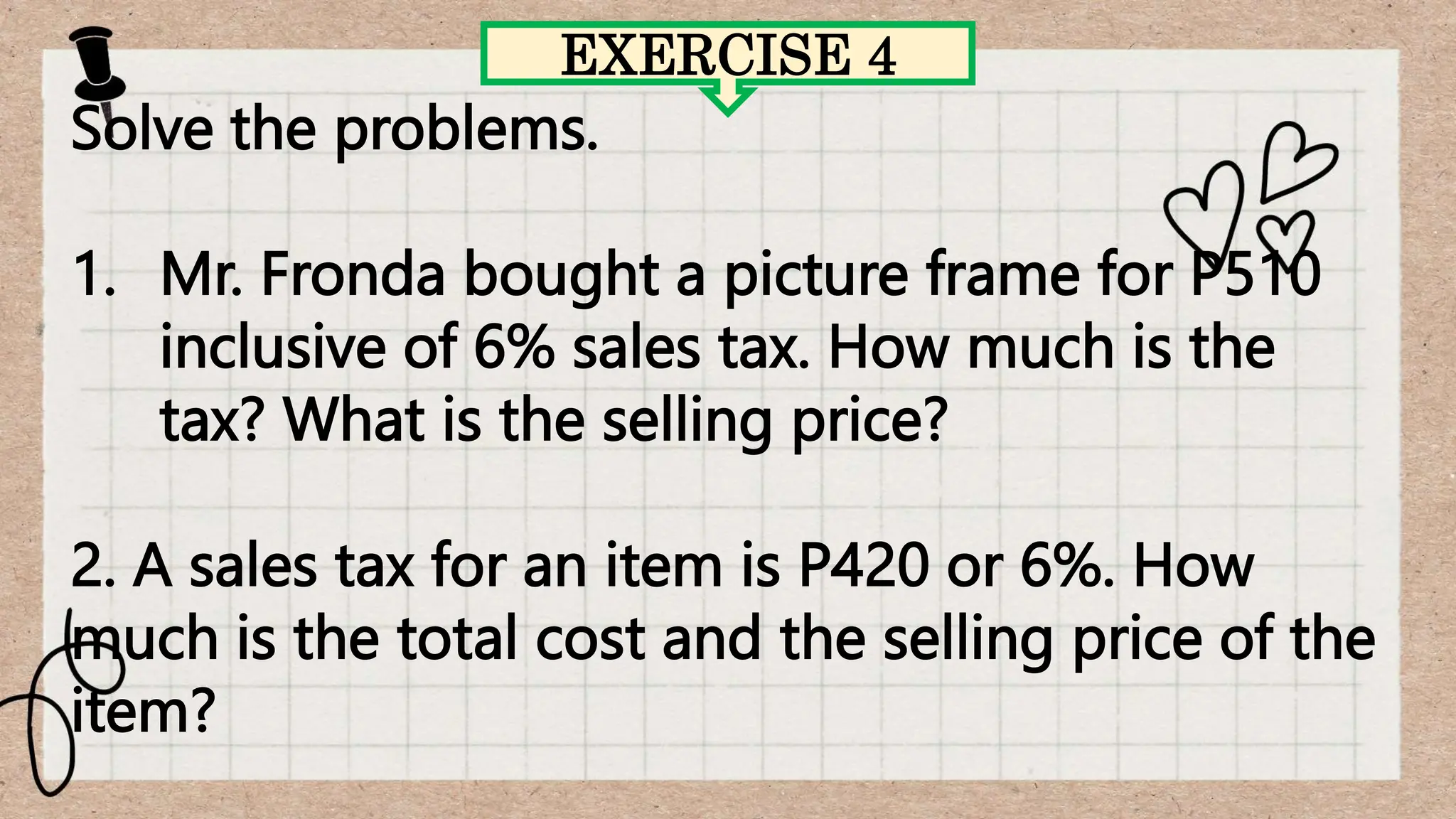 EXERCISE 4
Solve the problems.
1. Mr. Fronda bought a picture frame for P510
inclusive of 6% sales tax. How much is the
tax? What is the selling price?
2. A sales tax for an item is P420 or 6%. How
much is the total cost and the selling price of the
item?
 