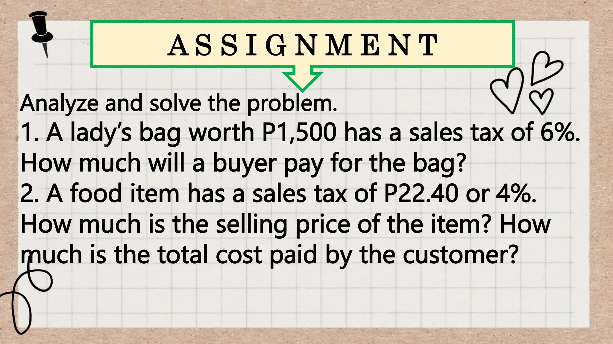 Analyze and solve the problem.
1. A lady’s bag worth P1,500 has a sales tax of 6%.
How much will a buyer pay for the bag?
2. A food item has a sales tax of P22.40 or 4%.
How much is the selling price of the item? How
much is the total cost paid by the customer?
A S S I G N M E N T
 