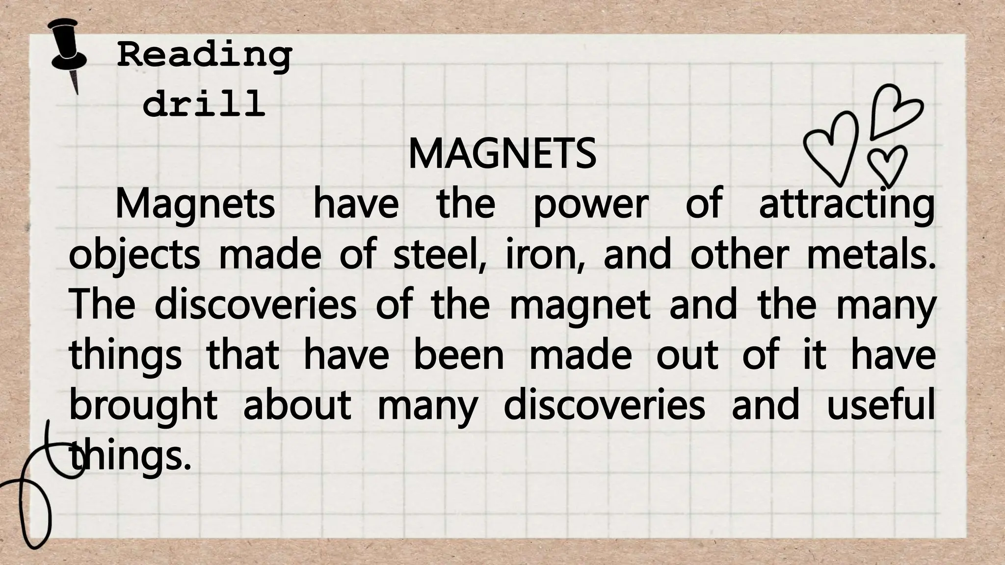 Reading
drill
MAGNETS
Magnets have the power of attracting
objects made of steel, iron, and other metals.
The discoveries of the magnet and the many
things that have been made out of it have
brought about many discoveries and useful
things.
 