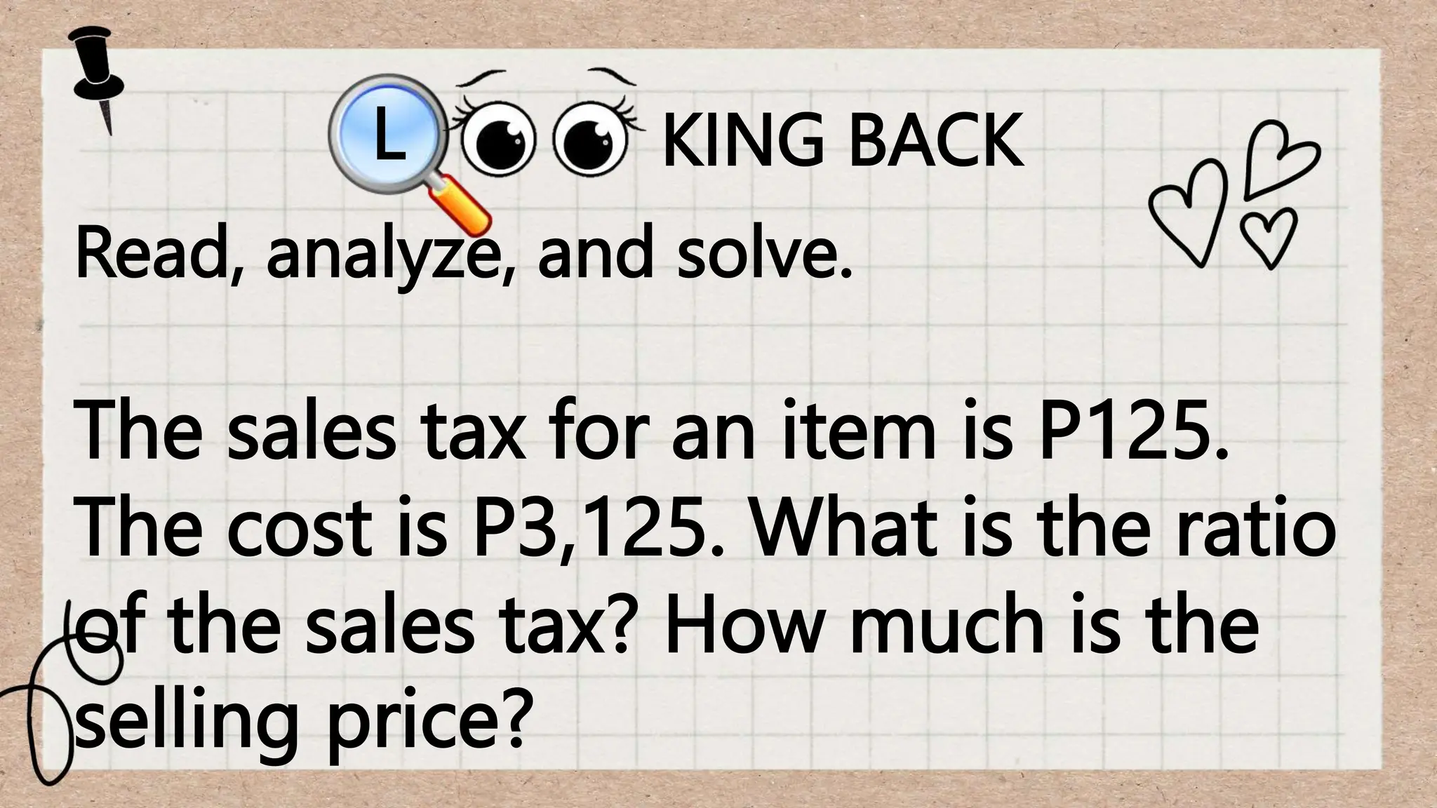 KING BACK
L
Read, analyze, and solve.
The sales tax for an item is P125.
The cost is P3,125. What is the ratio
of the sales tax? How much is the
selling price?
 