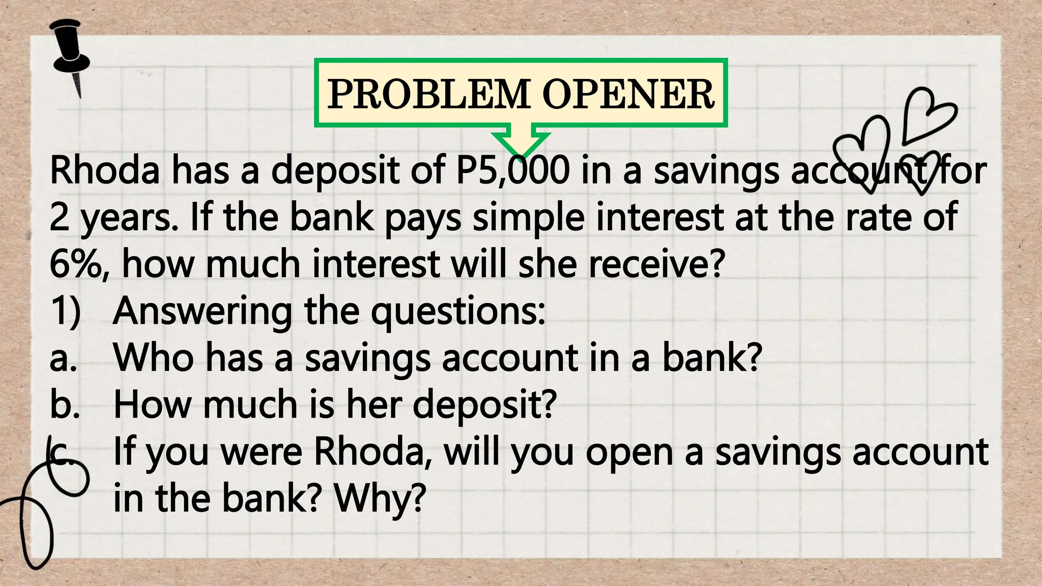 PROBLEM OPENER
Rhoda has a deposit of P5,000 in a savings account for
2 years. If the bank pays simple interest at the rate of
6%, how much interest will she receive?
1) Answering the questions:
a. Who has a savings account in a bank?
b. How much is her deposit?
c. If you were Rhoda, will you open a savings account
in the bank? Why?
 