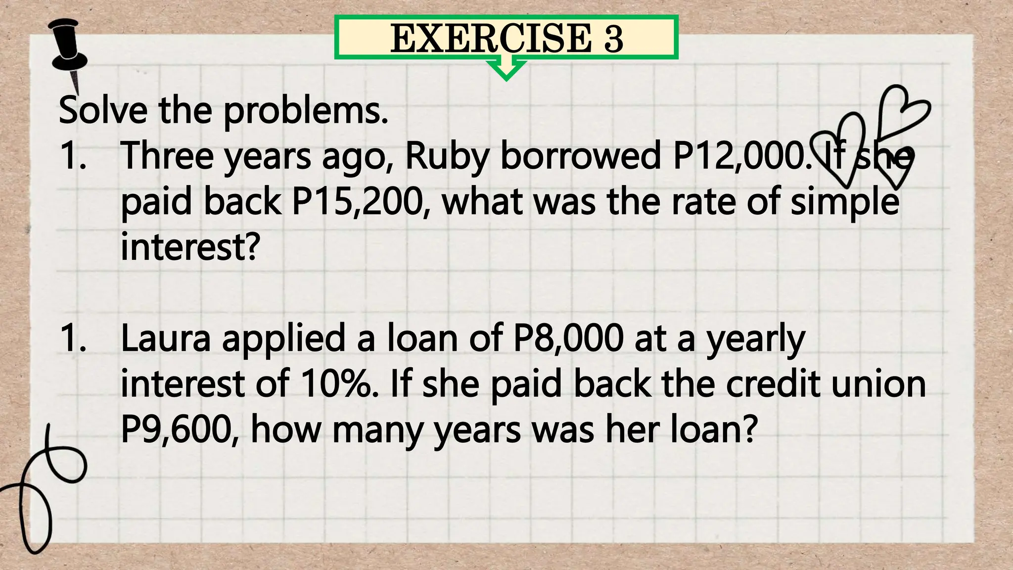 Solve the problems.
1. Three years ago, Ruby borrowed P12,000. If she
paid back P15,200, what was the rate of simple
interest?
1. Laura applied a loan of P8,000 at a yearly
interest of 10%. If she paid back the credit union
P9,600, how many years was her loan?
EXERCISE 3
 