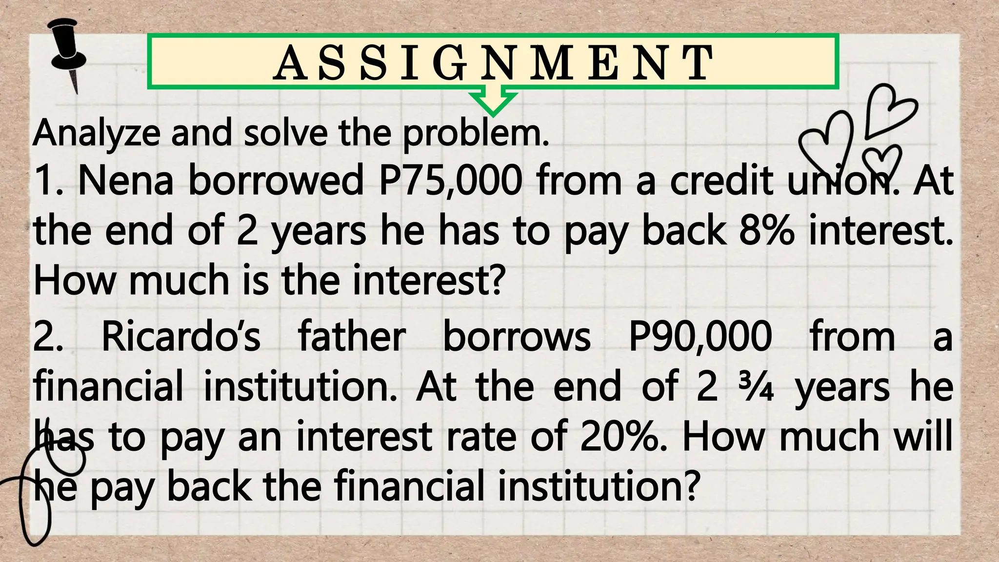 Analyze and solve the problem.
1. Nena borrowed P75,000 from a credit union. At
the end of 2 years he has to pay back 8% interest.
How much is the interest?
2. Ricardo’s father borrows P90,000 from a
financial institution. At the end of 2 ¾ years he
has to pay an interest rate of 20%. How much will
he pay back the financial institution?
A S S I G N M E N T
 