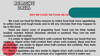 WHY WE COOK THE FOOD WE EAT
We cook our food for three reasons-to make food look more appetizing,
to soften hard and tough foods and to kill any microbe that may happen to
be in the food.
There are many ways of preparing food. Food can be fried, boiled,
broiled, roasted, baked, steamed, stewed or sauteed. They can be well-
cooked or half-cooked.
It is easier to digest food that is well-cooked. But there are foods that are
easier to digest when half-cooked than when well-cooked. Meat and liver
for example, are easier to digest when half-cooked. But certainly, they taste
better when well-cooked.
Many vegetables are also easier to digest when well-cooked, but some
are eaten raw. Lettuce is an example of a vegetable which is eaten raw.
 