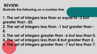 REVIEW:
Illustrate the following on a number line.
1. The set of integers less than or equal to -3 but
greater than -20.
2. The set of integers less than -1 but greater than -
8.
3. The set of integers greater than -6 but less than 0.
4. The set of integers less than 8 but greater than 2.
5. The set of integers greater than -7 but less than 7.
 