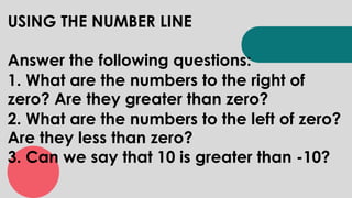 USING THE NUMBER LINE
Answer the following questions:
1. What are the numbers to the right of
zero? Are they greater than zero?
2. What are the numbers to the left of zero?
Are they less than zero?
3. Can we say that 10 is greater than -10?
 