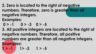 2. Zero is located to the right of negative
numbers. Therefore, zero is greater than all
negative integers.
Examples:
0 > -1 0 > -3 0 > -5
3. All positive integers are located to the right of
negative numbers. Therefore, all positive
numbers are greater than all negative integers.
Examples:
1 > -1 1> -3 1 > -5
 