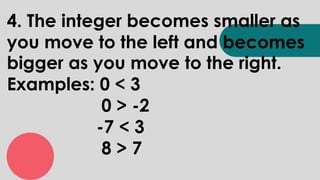 4. The integer becomes smaller as
you move to the left and becomes
bigger as you move to the right.
Examples: 0 < 3
0 > -2
-7 < 3
8 > 7
 